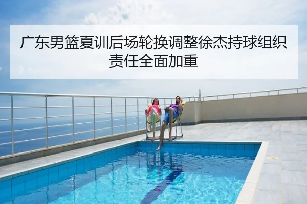 广东男篮夏训后场轮换调整徐杰持球组织责任全面加重