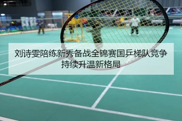 刘诗雯陪练新秀备战全锦赛国乒梯队竞争持续升温新格局