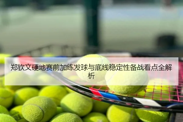 郑钦文硬地赛前加练发球与底线稳定性备战看点全解析