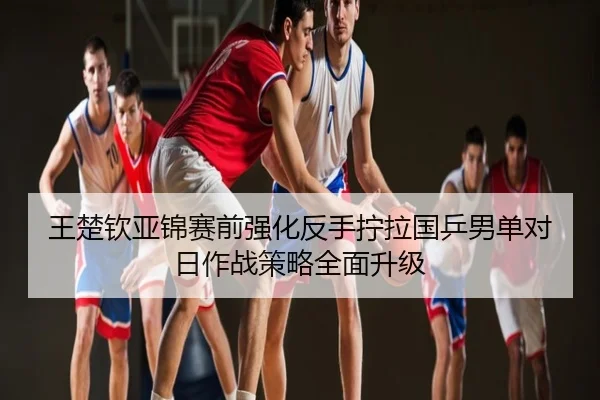 王楚钦亚锦赛前强化反手拧拉国乒男单对日作战策略全面升级