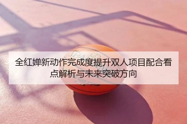 全红婵新动作完成度提升双人项目配合看点解析与未来突破方向